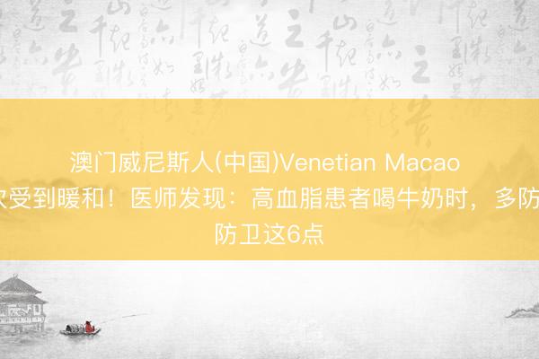 澳门威尼斯人(中国)Venetian Macao 牛奶再次受到暖和！医师发现：高血脂患者喝牛奶时，多防卫这6点