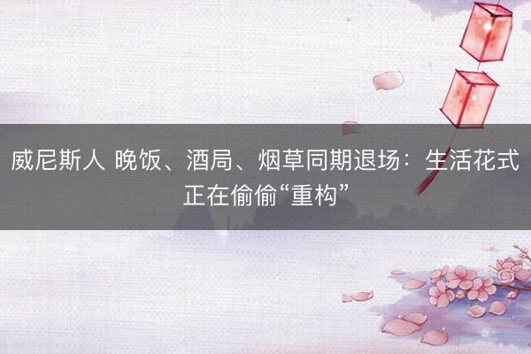 威尼斯人 晚饭、酒局、烟草同期退场：生活花式正在偷偷“重构”