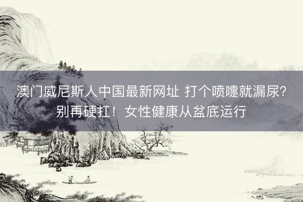 澳门威尼斯人中国最新网址 打个喷嚏就漏尿？别再硬扛！女性健康从盆底运行