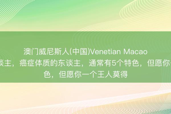 澳门威尼斯人(中国)Venetian Macao 癌症也挑东谈主，癌症体质的东谈主，通常有5个特色，但愿你一个王人莫得
