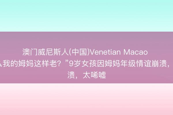 澳门威尼斯人(中国)Venetian Macao “为什么我的姆妈这样老?”9岁女孩因姆妈年级情谊崩溃,太唏嘘