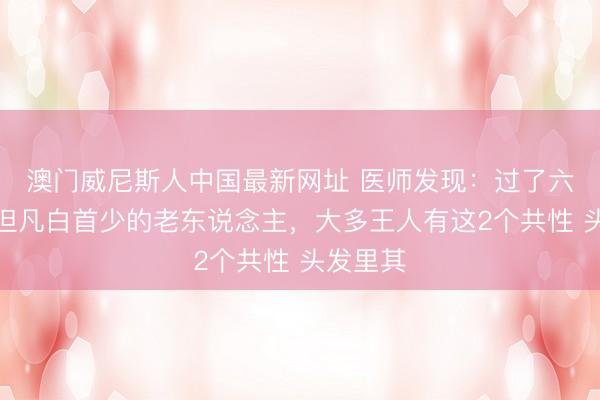 澳门威尼斯人中国最新网址 医师发现：过了六十岁，但凡白首少的老东说念主，大多王人有这2个共性 头发里其