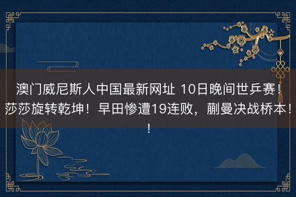 澳门威尼斯人中国最新网址 10日晚间世乒赛！莎莎旋转乾坤！早田惨遭19连败，蒯曼决战桥本！