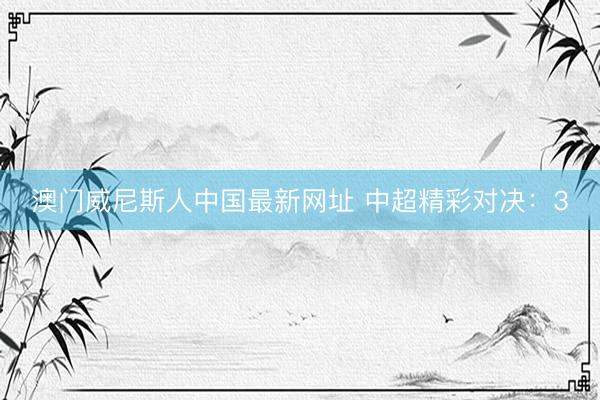 澳门威尼斯人中国最新网址 中超精彩对决：3