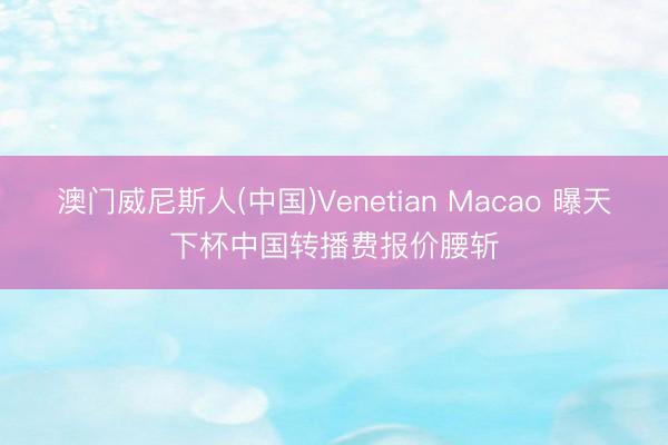 澳门威尼斯人(中国)Venetian Macao 曝天下杯中国转播费报价腰斩