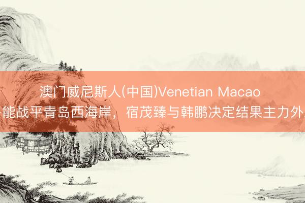 澳门威尼斯人(中国)Venetian Macao 鲁能战平青岛西海岸，宿茂臻与韩鹏决定结果主力外助