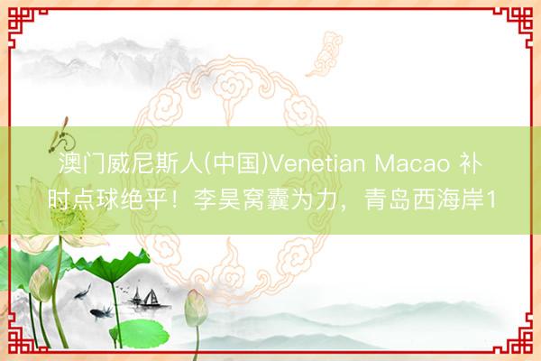 澳门威尼斯人(中国)Venetian Macao 补时点球绝平！李昊窝囊为力，青岛西海岸1
