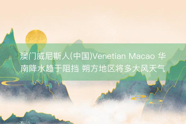 澳门威尼斯人(中国)Venetian Macao 华南降水趋于阻挡 朔方地区将多大风天气