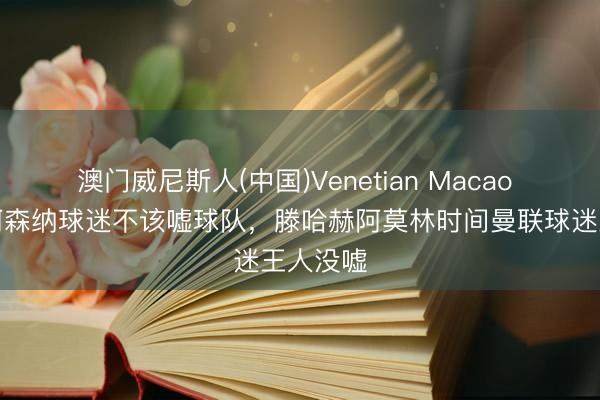 澳门威尼斯人(中国)Venetian Macao 鲁尼：阿森纳球迷不该嘘球队，滕哈赫阿莫林时间曼联球迷王人没嘘