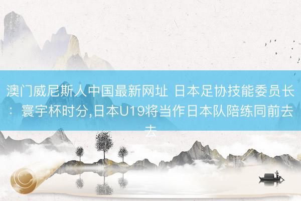 澳门威尼斯人中国最新网址 日本足协技能委员长：寰宇杯时分，日本U19将当作日本队陪练同前去