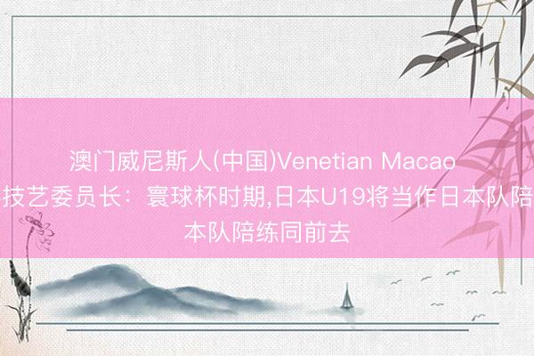 澳门威尼斯人(中国)Venetian Macao 日本足协技艺委员长：寰球杯时期，日本U19将当作日本队陪练同前去