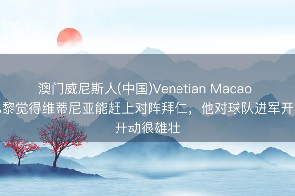 澳门威尼斯人(中国)Venetian Macao 队报:巴黎觉得维蒂尼亚能赶上对阵拜仁,他对球队进军开动很雄壮