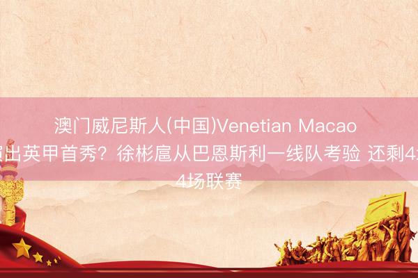 澳门威尼斯人(中国)Venetian Macao 何时演出英甲首秀？徐彬扈从巴恩斯利一线队考验 还剩4场联赛