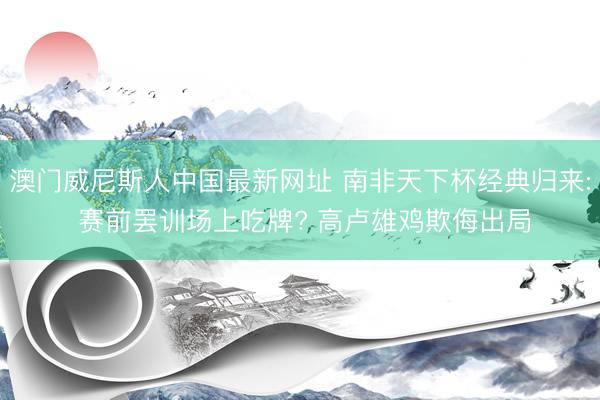 澳门威尼斯人中国最新网址 南非天下杯经典归来: 赛前罢训场上吃牌? 高卢雄鸡欺侮出局