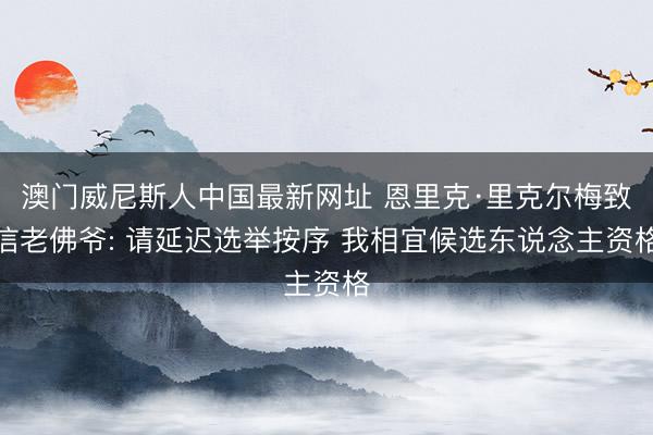 澳门威尼斯人中国最新网址 恩里克·里克尔梅致信老佛爷: 请延迟选举按序 我相宜候选东说念主资格