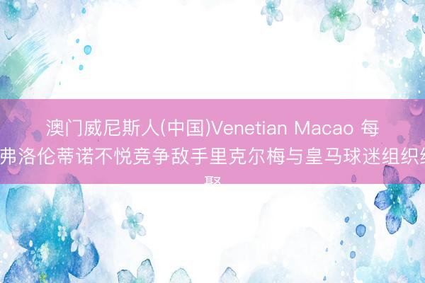 澳门威尼斯人(中国)Venetian Macao 每体: 弗洛伦蒂诺不悦竞争敌手里克尔梅与皇马球迷组织约聚