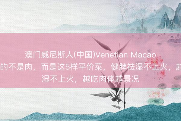 澳门威尼斯人(中国)Venetian Macao 入夏后最常吃的不是肉，而是这5样平价菜，健脾祛湿不上火，越吃肉体越景况