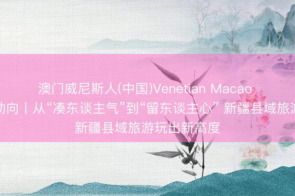 澳门威尼斯人(中国)Venetian Macao 新疆旅游新动向丨从“凑东谈主气”到“留东谈主心” 新疆县域旅游玩出新高度