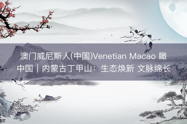 澳门威尼斯人(中国)Venetian Macao 瞰中国｜内蒙古丁甲山：生态焕新 文脉绵长