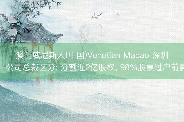 澳门威尼斯人(中国)Venetian Macao 深圳一公司总裁区分: 分割近2亿股权， 98%股票过户前妻
