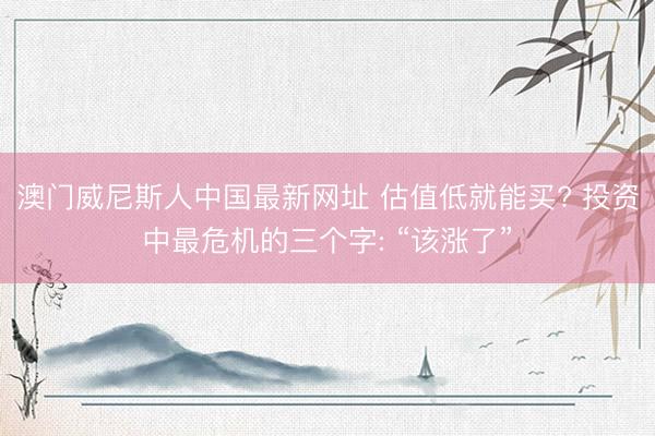 澳门威尼斯人中国最新网址 估值低就能买? 投资中最危机的三个字: “该涨了”