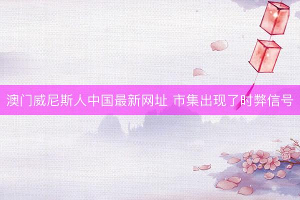澳门威尼斯人中国最新网址 市集出现了时弊信号