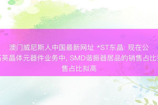澳门威尼斯人中国最新网址 *ST东晶: 现在公司石英晶体元器件业务中， SMD谐振器居品的销售占比拟高