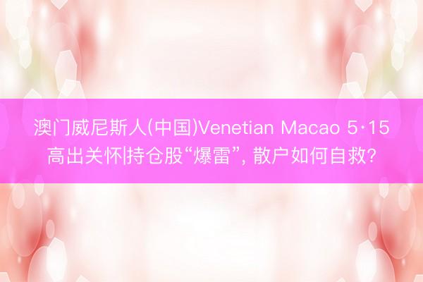 澳门威尼斯人(中国)Venetian Macao 5·15高出关怀|持仓股“爆雷”， 散户如何自救?