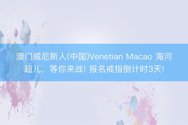 澳门威尼斯人(中国)Venetian Macao 海河超儿，等你来战! 报名戒指倒计时3天!