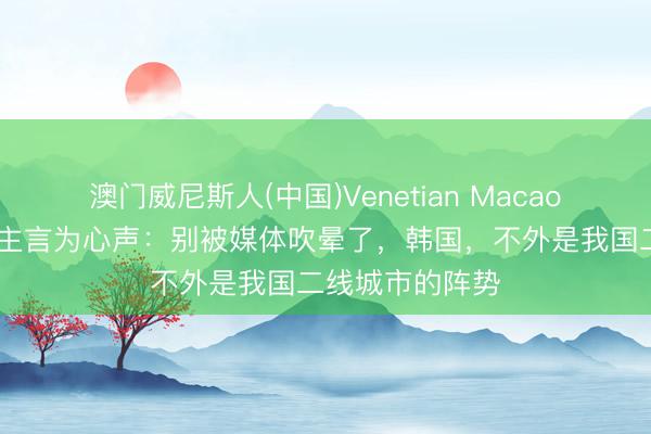 澳门威尼斯人(中国)Venetian Macao 在韩华东说念主言为心声：别被媒体吹晕了，韩国，不外是我国二线城市的阵势