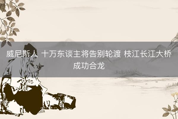 威尼斯人 十万东谈主将告别轮渡 枝江长江大桥成功合龙