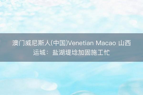 澳门威尼斯人(中国)Venetian Macao 山西运城：盐湖堤埝加固施工忙