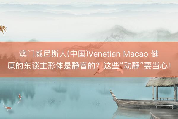 澳门威尼斯人(中国)Venetian Macao 健康的东谈主形体是静音的？这些“动静”要当心！