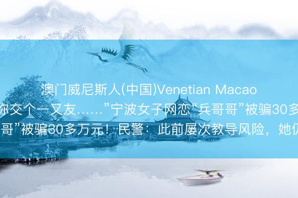澳门威尼斯人(中国)Venetian Macao “我是现役军官，念念和你交个一又友……”宁波女子网恋“兵哥哥”被骗30多万元！民警：此前屡次教导风险，她仍未实时止损
