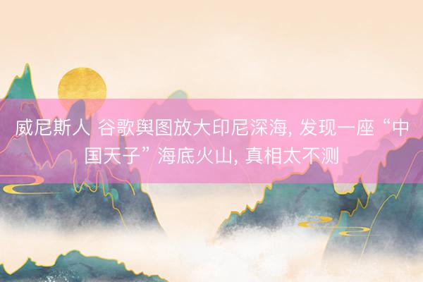 威尼斯人 谷歌舆图放大印尼深海， 发现一座 “中国天子” 海底火山， 真相太不测