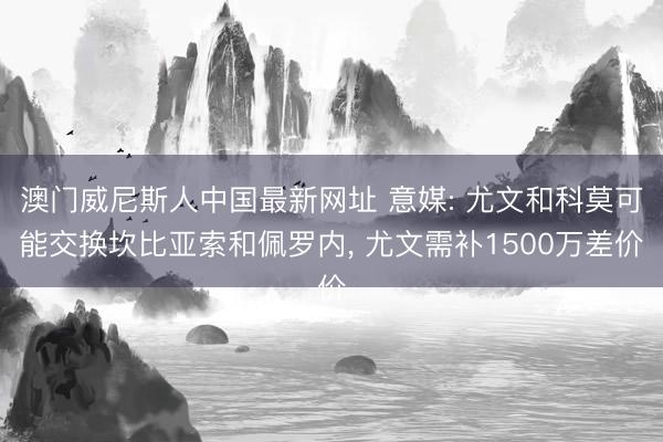 澳门威尼斯人中国最新网址 意媒: 尤文和科莫可能交换坎比亚索和佩罗内, 尤文需补1500万差价