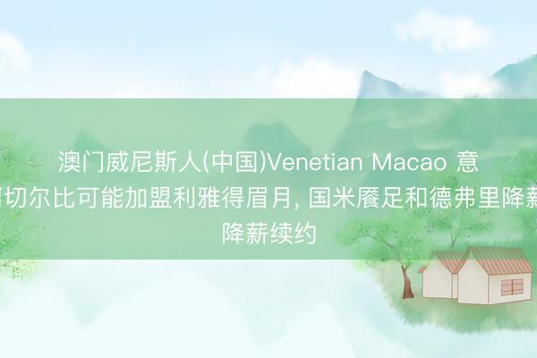 澳门威尼斯人(中国)Venetian Macao 意媒: 阿切尔比可能加盟利雅得眉月， 国米餍足和德弗里降薪续约