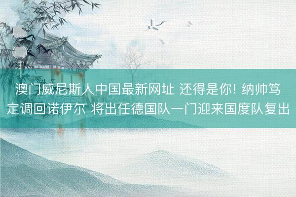 澳门威尼斯人中国最新网址 还得是你! 纳帅笃定调回诺伊尔 将出任德国队一门迎来国度队复出