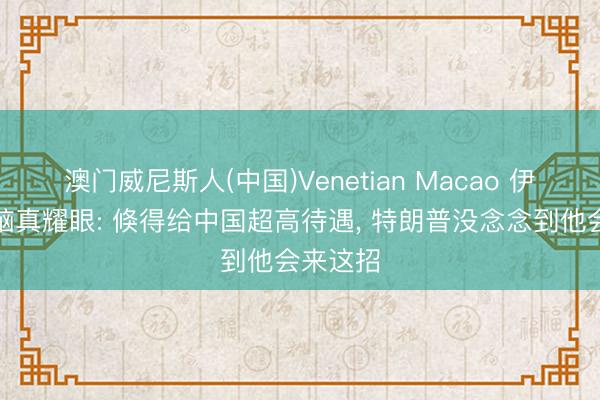 澳门威尼斯人(中国)Venetian Macao 伊最高首脑真耀眼: 倏得给中国超高待遇， 特朗普没念念到他会来这招