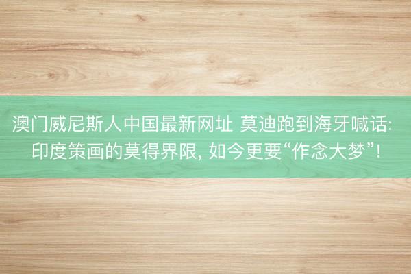 澳门威尼斯人中国最新网址 莫迪跑到海牙喊话: 印度策画的莫得界限， 如今更要“作念大梦”!