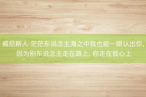 威尼斯人 茫茫东说念主海之中我也能一眼认出你， 因为别东说念主走在路上， 你走在我心上