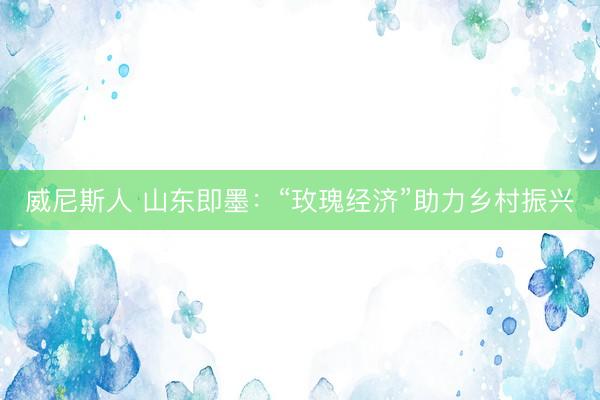 威尼斯人 山东即墨：“玫瑰经济”助力乡村振兴