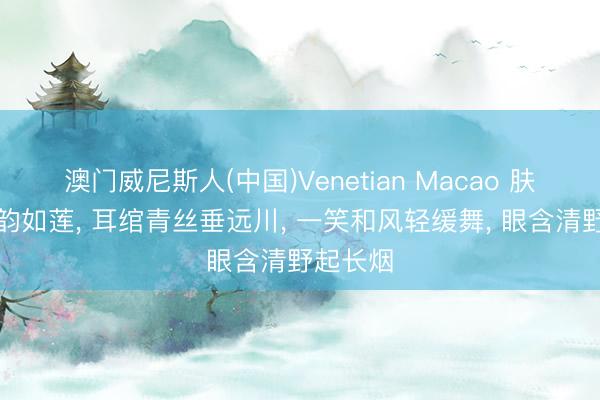澳门威尼斯人(中国)Venetian Macao 肤如凝脂韵如莲， 耳绾青丝垂远川， 一笑和风轻缓舞， 眼含清野起长烟