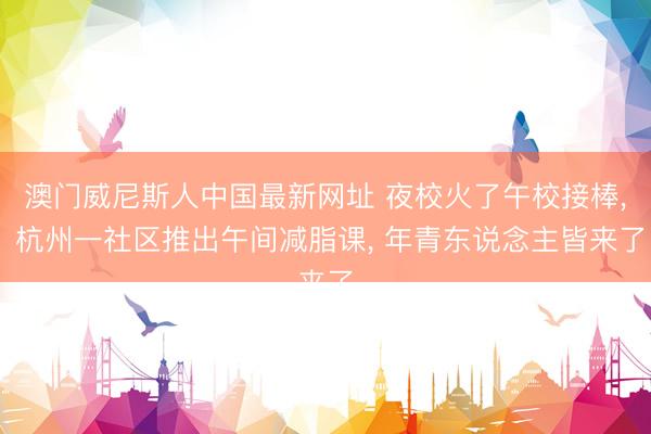 澳门威尼斯人中国最新网址 夜校火了午校接棒， 杭州一社区推出午间减脂课， 年青东说念主皆来了