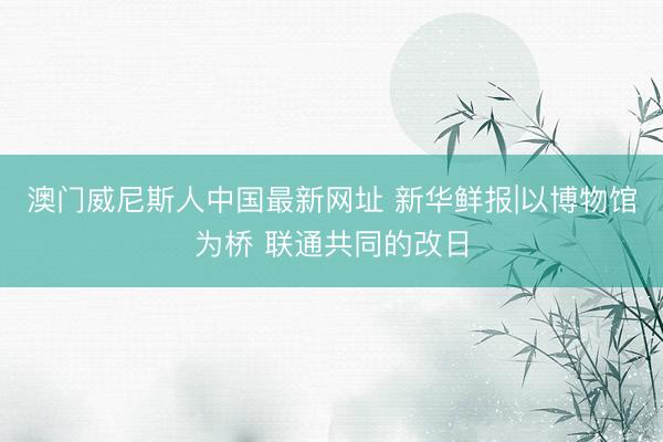 澳门威尼斯人中国最新网址 新华鲜报|以博物馆为桥 联通共同的改日