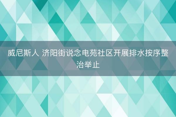 威尼斯人 济阳街说念电苑社区开展排水按序整治举止