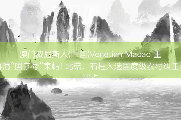 澳门威尼斯人(中国)Venetian Macao 重庆再添“国字号”柬帖! 北碚、石柱入选国度级农村纠正试点