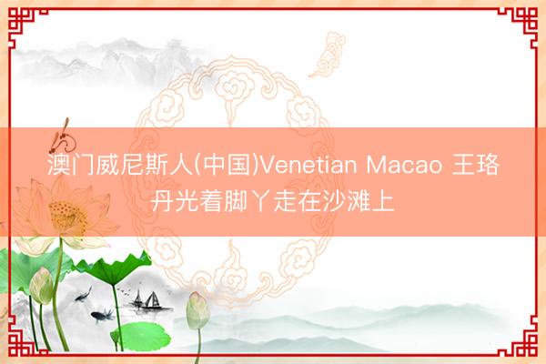 澳门威尼斯人(中国)Venetian Macao 王珞丹光着脚丫走在沙滩上
