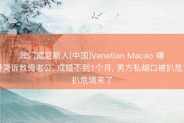 澳门威尼斯人(中国)Venetian Macao 曝蔡卓妍哭诉教悔老公, 成婚不到1个月, 男方私糊口被扒危境来了
