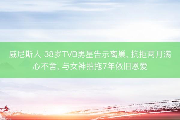威尼斯人 38岁TVB男星告示离巢， 抗拒两月满心不舍， 与女神拍拖7年依旧恩爱